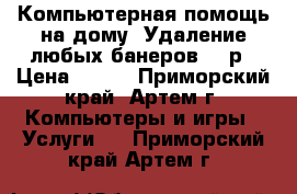 Компьютерная помощь на дому. Удаление любых банеров 500р › Цена ­ 500 - Приморский край, Артем г. Компьютеры и игры » Услуги   . Приморский край,Артем г.